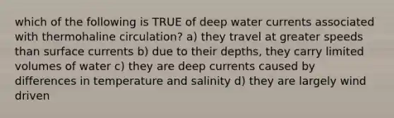 which of the following is TRUE of deep water currents associated with thermohaline circulation? a) they travel at greater speeds than surface currents b) due to their depths, they carry limited volumes of water c) they are deep currents caused by differences in temperature and salinity d) they are largely wind driven