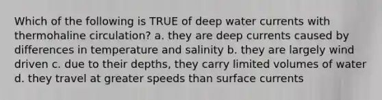 Which of the following is TRUE of deep water currents with thermohaline circulation? a. they are deep currents caused by differences in temperature and salinity b. they are largely wind driven c. due to their depths, they carry limited volumes of water d. they travel at greater speeds than surface currents