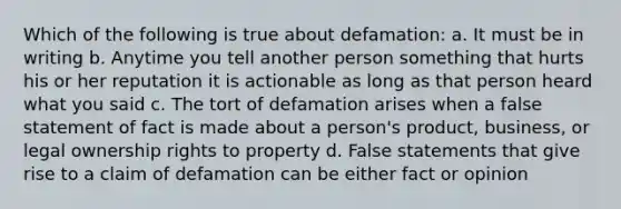 Which of the following is true about defamation: a. It must be in writing b. Anytime you tell another person something that hurts his or her reputation it is actionable as long as that person heard what you said c. The tort of defamation arises when a false statement of fact is made about a person's product, business, or legal ownership rights to property d. False statements that give rise to a claim of defamation can be either fact or opinion