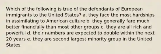 Which of the following is true of the defendants of European immigrants to the United States? a. they face the most hardships in assimilating to American culture b. they generally fare much better financially than most other groups c. they are all rich and powerful d. their numbers are expected to double within the next 20 years e. they are second largest minority group in the United States