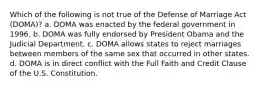 Which of the following is not true of the Defense of Marriage Act (DOMA)? a. DOMA was enacted by the federal government in 1996. b. DOMA was fully endorsed by President Obama and the Judicial Department. c. DOMA allows states to reject marriages between members of the same sex that occurred in other states. d. DOMA is in direct conflict with the Full Faith and Credit Clause of the U.S. Constitution.