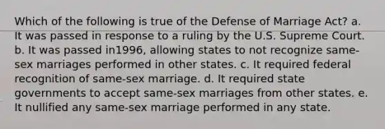 Which of the following is true of the Defense of Marriage Act? a. It was passed in response to a ruling by the U.S. Supreme Court. b. It was passed in1996, allowing states to not recognize same-sex marriages performed in other states. c. It required federal recognition of same-sex marriage. d. It required state governments to accept same-sex marriages from other states. e. It nullified any same-sex marriage performed in any state.