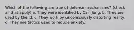 Which of the following are true of defense mechanisms? (check all that apply) a. They were identified by Carl Jung. b. They are used by the id. c. They work by unconsciously distorting reality, d. They are tactics used to reduce anxiety.