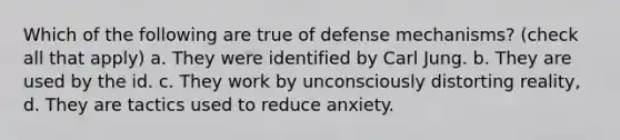 Which of the following are true of defense mechanisms? (check all that apply) a. They were identified by Carl Jung. b. They are used by the id. c. They work by unconsciously distorting reality, d. They are tactics used to reduce anxiety.