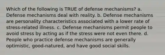 Which of the following is TRUE of defense mechanisms? a. Defense mechanisms deal with reality. b. Defense mechanisms are personality characteristics associated with a lower rate of stress-related illness. c. Defense mechanisms permit people to avoid stress by acting as if the stress were not even there. d. People who practice defense mechanisms are generally optimistic, good-natured, and have good social skills.