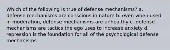 Which of the following is true of defense mechanisms? a. defense mechanisms are conscious in nature b. even when used in moderation, defense mechanisms are unhealthy c. defense mechanisms are tactics the ego uses to increase anxiety d. repression is the foundation for all of the psychological defense mechanisms