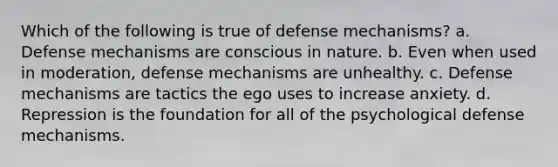 Which of the following is true of defense mechanisms? a. Defense mechanisms are conscious in nature. b. Even when used in moderation, defense mechanisms are unhealthy. c. Defense mechanisms are tactics the ego uses to increase anxiety. d. Repression is the foundation for all of the psychological defense mechanisms.