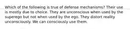 Which of the following is true of defense mechanisms? Their use is mostly due to choice. They are unconscious when used by the superego but not when used by the ego. They distort reality unconsciously. We can consciously use them.