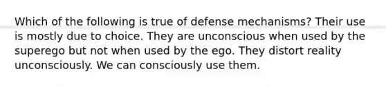 Which of the following is true of defense mechanisms? Their use is mostly due to choice. They are unconscious when used by the superego but not when used by the ego. They distort reality unconsciously. We can consciously use them.