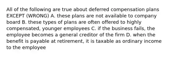 All of the following are true about deferred compensation plans EXCEPT (WRONG) A. these plans are not available to company board B. these types of plans are often offered to highly compensated, younger employees C. if the business fails, the employee becomes a general creditor of the firm D. when the benefit is payable at retirement, it is taxable as ordinary income to the employee