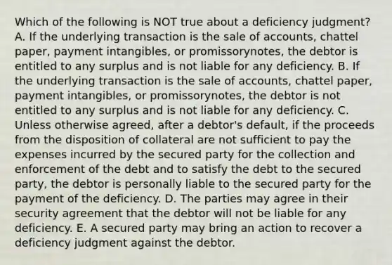 Which of the following is NOT true about a deficiency​ judgment? A. If the underlying transaction is the sale of​ accounts, chattel​ paper, payment​ intangibles, or promissory​notes, the debtor is entitled to any surplus and is not liable for any deficiency. B. If the underlying transaction is the sale of​ accounts, chattel​ paper, payment​ intangibles, or promissory​notes, the debtor is not entitled to any surplus and is not liable for any deficiency. C. Unless otherwise​ agreed, after a​ debtor's default, if the proceeds from the disposition of collateral are not sufficient to pay the expenses incurred by the secured party for the collection and enforcement of the debt and to satisfy the debt to the secured​ party, the debtor is personally liable to the secured party for the payment of the deficiency. D. The parties may agree in their security agreement that the debtor will not be liable for any deficiency. E. A secured party may bring an action to recover a deficiency judgment against the debtor.