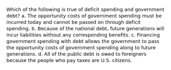 Which of the following is true of deficit spending and government debt? a. The opportunity costs of government spending must be incurred today and cannot be passed on through deficit spending. b. Because of the national debt, future generations will incur liabilities without any corresponding benefits. c. Financing government spending with debt allows the government to pass the opportunity costs of government spending along to future generations. d. All of the public debt is owed to foreigners because the people who pay taxes are U.S. citizens.