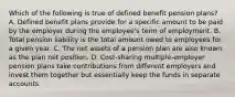 Which of the following is true of defined benefit pension plans? A. Defined benefit plans provide for a specific amount to be paid by the employer during the employee's term of employment. B. Total pension liability is the total amount owed to employees for a given year. C. The net assets of a pension plan are also known as the plan net position. D. Cost-sharing multiple-employer pension plans take contributions from different employers and invest them together but essentially keep the funds in separate accounts.