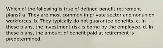 Which of the following is true of defined benefit retirement plans? a. They are most common in private sector and nonunion workforces. b. They typically do not guarantee benefits. c. In these plans, the investment risk is borne by the employee. d. In these plans, the amount of benefit paid at retirement is predetermined.