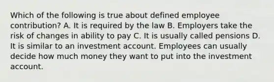 Which of the following is true about defined employee contribution? A. It is required by the law B. Employers take the risk of changes in ability to pay C. It is usually called pensions D. It is similar to an investment account. Employees can usually decide how much money they want to put into the investment account.