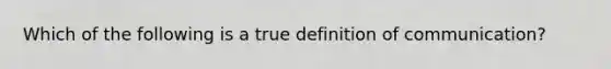 Which of the following is a true definition of communication?