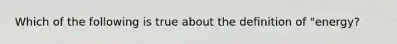 Which of the following is true about the definition of "energy?