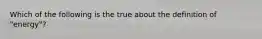 Which of the following is the true about the definition of "energy"?