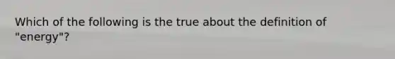 Which of the following is the true about the definition of "energy"?