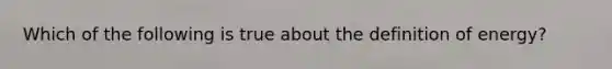 Which of the following is true about the definition of energy?