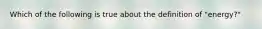 Which of the following is true about the definition of "energy?"