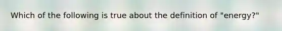 Which of the following is true about the definition of "energy?"