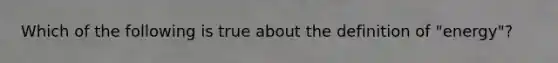 Which of the following is true about the definition of "energy"?