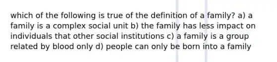 which of the following is true of the definition of a family? a) a family is a complex social unit b) the family has less impact on individuals that other social institutions c) a family is a group related by blood only d) people can only be born into a family