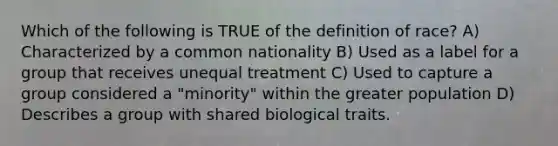 Which of the following is TRUE of the definition of race? A) Characterized by a common nationality B) Used as a label for a group that receives unequal treatment C) Used to capture a group considered a "minority" within the greater population D) Describes a group with shared biological traits.