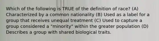 Which of the following is TRUE of the definition of race? (A) Characterized by a common nationality (B) Used as a label for a group that receives unequal treatment (C) Used to capture a group considered a "minority" within the greater population (D) Describes a group with shared biological traits.