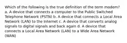 Which of the following is the true definition of the term modem? a. A device that connects a computer to the Public Switched Telephone Network (PSTN) b. A device that connects a Local Area Network (LAN) to the Internet c. A device that converts analog signals to digital signals and back again d. A device that connects a Local Area Network (LAN) to a Wide Area Network (WAN)