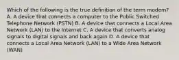 Which of the following is the true definition of the term modem? A. A device that connects a computer to the Public Switched Telephone Network (PSTN) B. A device that connects a Local Area Network (LAN) to the Internet C. A device that converts analog signals to digital signals and back again D. A device that connects a Local Area Network (LAN) to a Wide Area Network (WAN)