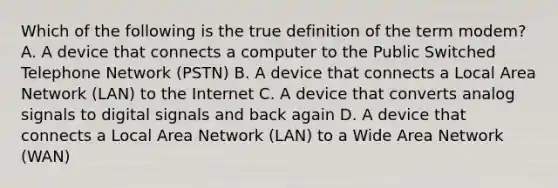 Which of the following is the true definition of the term modem? A. A device that connects a computer to the Public Switched Telephone Network (PSTN) B. A device that connects a Local Area Network (LAN) to the Internet C. A device that converts analog signals to digital signals and back again D. A device that connects a Local Area Network (LAN) to a Wide Area Network (WAN)