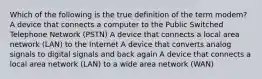 Which of the following is the true definition of the term modem? A device that connects a computer to the Public Switched Telephone Network (PSTN) A device that connects a local area network (LAN) to the Internet A device that converts analog signals to digital signals and back again A device that connects a local area network (LAN) to a wide area network (WAN)