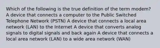 Which of the following is the true definition of the term modem? A device that connects a computer to the Public Switched Telephone Network (PSTN) A device that connects a local area network (LAN) to the Internet A device that converts analog signals to digital signals and back again A device that connects a local area network (LAN) to a wide area network (WAN)