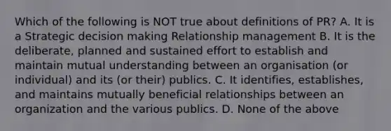 Which of the following is NOT true about definitions of PR? A. It is a Strategic decision making Relationship management B. It is the deliberate, planned and sustained effort to establish and maintain mutual understanding between an organisation (or individual) and its (or their) publics. C. It identifies, establishes, and maintains mutually beneficial relationships between an organization and the various publics. D. None of the above