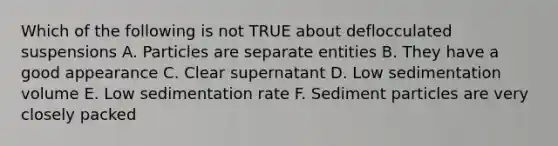 Which of the following is not TRUE about deflocculated suspensions A. Particles are separate entities B. They have a good appearance C. Clear supernatant D. Low sedimentation volume E. Low sedimentation rate F. Sediment particles are very closely packed