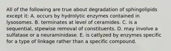 All of the following are true about degradation of sphingolipids except it: A. occurs by hydrolytic enzymes contained in lysosomes. B. terminates at level of ceramides. C. is a sequential, stpewise removal of constituents. D. may involve a sulfatase or a neuraminidase. E. is catlyzed by enzymes specific for a type of linkage rather than a specific compound.