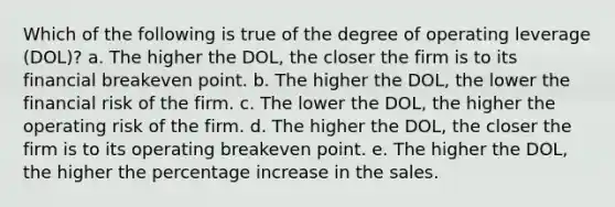 Which of the following is true of the degree of operating leverage (DOL)? a. The higher the DOL, the closer the firm is to its financial breakeven point. b. The higher the DOL, the lower the financial risk of the firm. c. The lower the DOL, the higher the operating risk of the firm. d. The higher the DOL, the closer the firm is to its operating breakeven point. e. The higher the DOL, the higher the percentage increase in the sales.