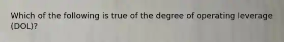 Which of the following is true of the degree of operating leverage (DOL)?​