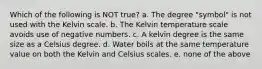 Which of the following is NOT true? a. The degree "symbol" is not used with the Kelvin scale. b. The Kelvin temperature scale avoids use of negative numbers. c. A kelvin degree is the same size as a Celsius degree. d. Water boils at the same temperature value on both the Kelvin and Celsius scales. e. none of the above