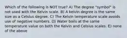 Which of the following is NOT true? A) The degree "symbol" is not used with the Kelvin scale. B) A kelvin degree is the same size as a Celsius degree. C) The Kelvin temperature scale avoids use of negative numbers. D) Water boils at the same temperature value on both the Kelvin and Celsius scales. E) none of the above