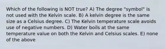 Which of the following is NOT true? A) The degree "symbol" is not used with the Kelvin scale. B) A kelvin degree is the same size as a Celsius degree. C) The Kelvin temperature scale avoids use of negative numbers. D) Water boils at the same temperature value on both the Kelvin and Celsius scales. E) none of the above