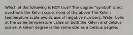 Which of the following is NOT true? The degree "symbol" is not used with the Kelvin scale. none of the above The Kelvin temperature scale avoids use of negative numbers. Water boils at the same temperature value on both the Kelvin and Celsius scales. A kelvin degree is the same size as a Celsius degree.