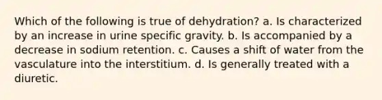 Which of the following is true of dehydration? a. Is characterized by an increase in urine specific gravity. b. Is accompanied by a decrease in sodium retention. c. Causes a shift of water from the vasculature into the interstitium. d. Is generally treated with a diuretic.