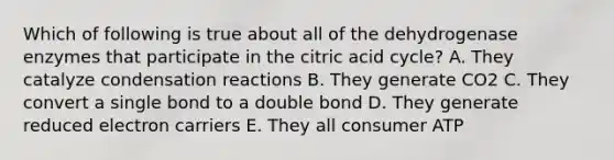 Which of following is true about all of the dehydrogenase enzymes that participate in the citric acid cycle? A. They catalyze condensation reactions B. They generate CO2 C. They convert a single bond to a double bond D. They generate reduced electron carriers E. They all consumer ATP