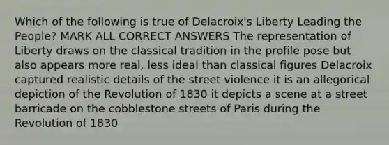 Which of the following is true of Delacroix's Liberty Leading the People? MARK ALL CORRECT ANSWERS The representation of Liberty draws on the classical tradition in the profile pose but also appears more real, less ideal than classical figures Delacroix captured realistic details of the street violence it is an allegorical depiction of the Revolution of 1830 it depicts a scene at a street barricade on the cobblestone streets of Paris during the Revolution of 1830