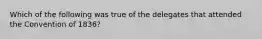 Which of the following was true of the delegates that attended the Convention of 1836?