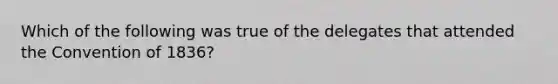 Which of the following was true of the delegates that attended the Convention of 1836?