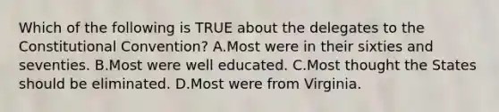 Which of the following is TRUE about the delegates to the Constitutional Convention? A.Most were in their sixties and seventies. B.Most were well educated. C.Most thought the States should be eliminated. D.Most were from Virginia.